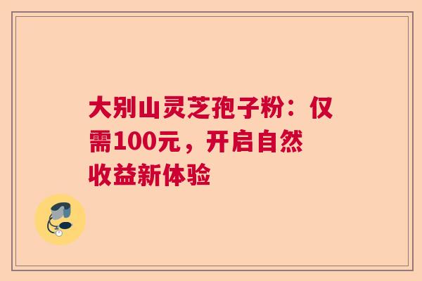 大别山灵芝孢子粉：仅需100元，开启自然收益新体验