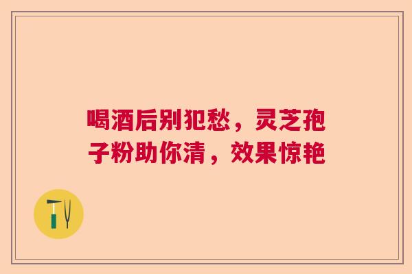 喝酒后别犯愁，灵芝孢子粉助你清，效果惊艳