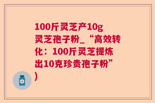 100斤灵芝产10g灵芝孢子粉_“高效转化：100斤灵芝提炼出10克珍贵孢子粉”)