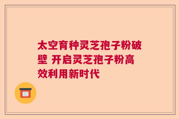 太空育种灵芝孢子粉破壁 开启灵芝孢子粉高效利用新时代
