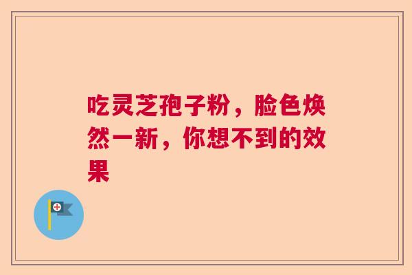 吃灵芝孢子粉，脸色焕然一新，你想不到的效果