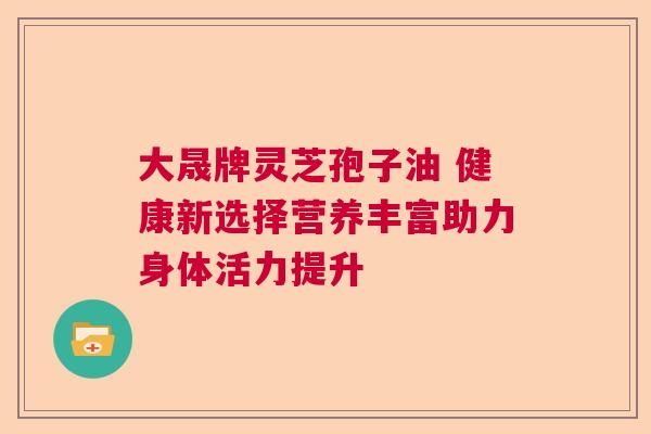 大晟牌灵芝孢子油 健康新选择营养丰富助力身体活力提升