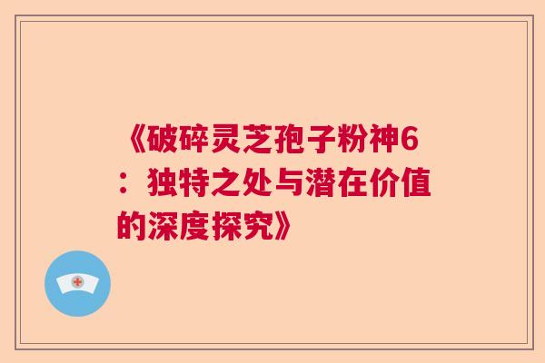 《破碎灵芝孢子粉神6：独特之处与潜在价值的深度探究》