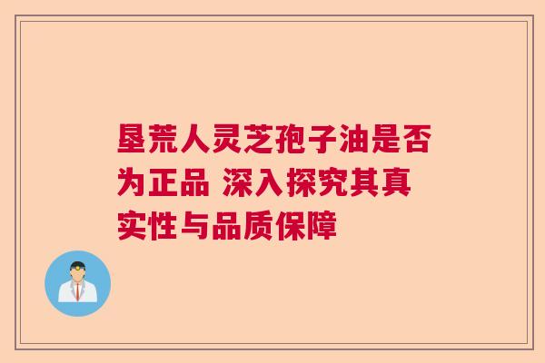 垦荒人灵芝孢子油是否为正品 深入探究其真实性与品质保障