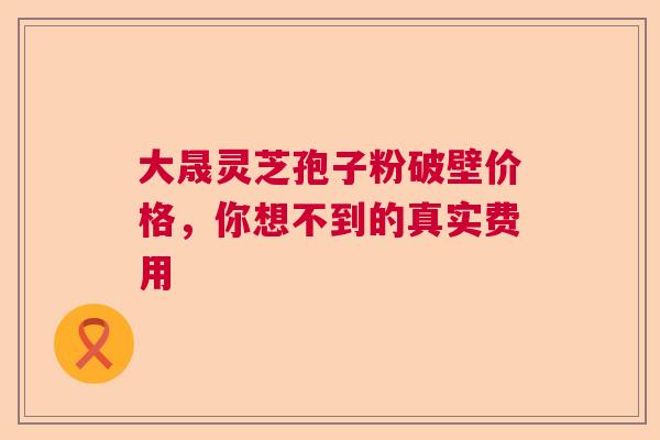 大晟灵芝孢子粉破壁价格，你想不到的真实费用