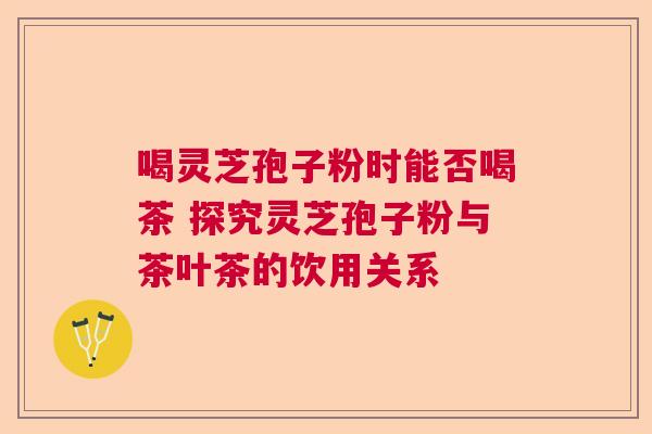 喝灵芝孢子粉时能否喝茶 探究灵芝孢子粉与茶叶茶的饮用关系