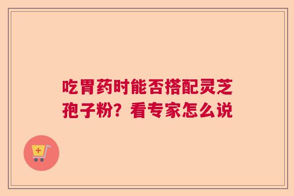 吃胃药时能否搭配灵芝孢子粉？看专家怎么说