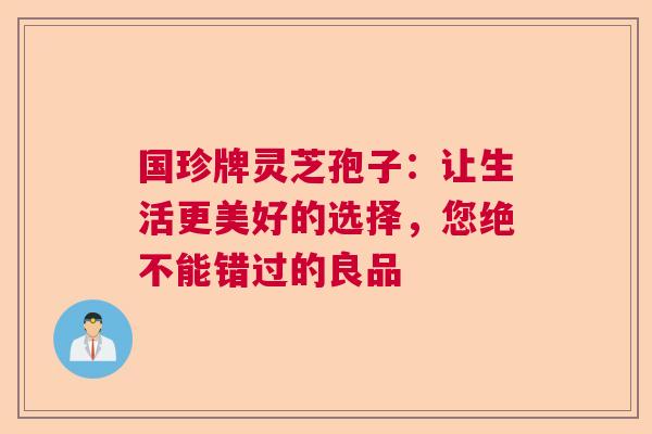 国珍牌灵芝孢子：让生活更美好的选择，您绝不能错过的良品