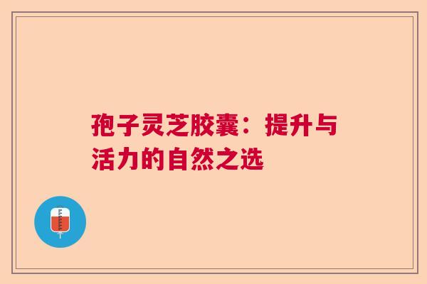 孢子灵芝胶囊：提升与活力的自然之选