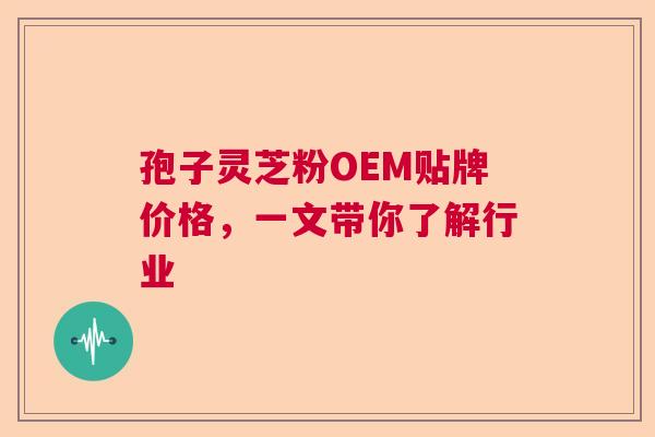 孢子灵芝粉OEM贴牌价格，一文带你了解行业