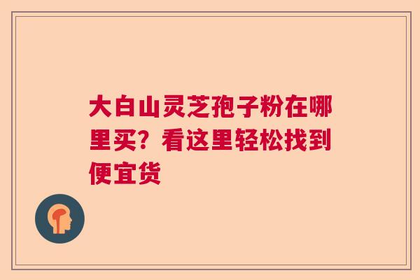 大白山灵芝孢子粉在哪里买？看这里轻松找到便宜货