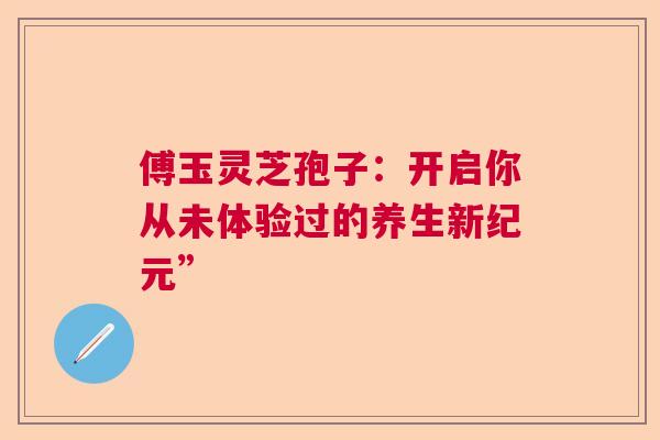 傅玉灵芝孢子：开启你从未体验过的养生新纪元”