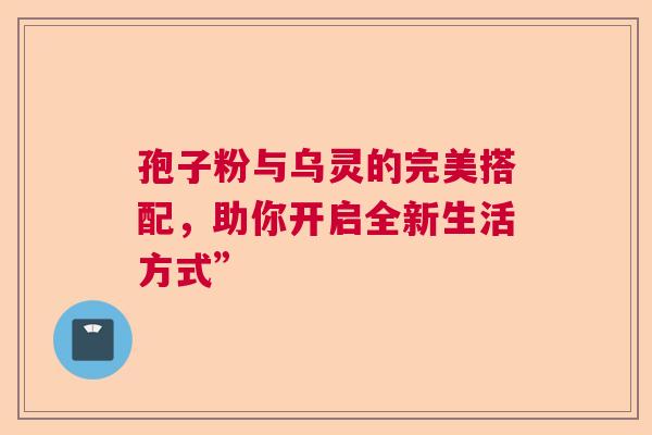 孢子粉与乌灵的完美搭配，助你开启全新生活方式”