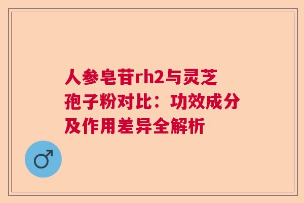 人参皂苷rh2与灵芝孢子粉对比：功效成分及作用差异全解析