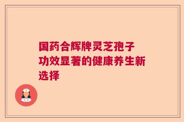 国药合辉牌灵芝孢子 功效显著的健康养生新选择