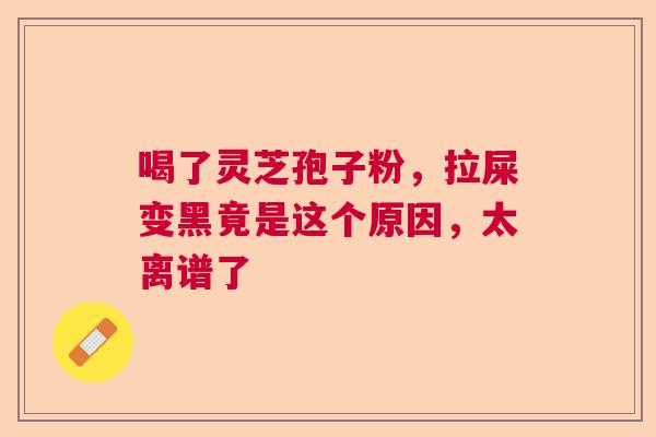 喝了灵芝孢子粉，拉屎变黑竟是这个原因，太离谱了