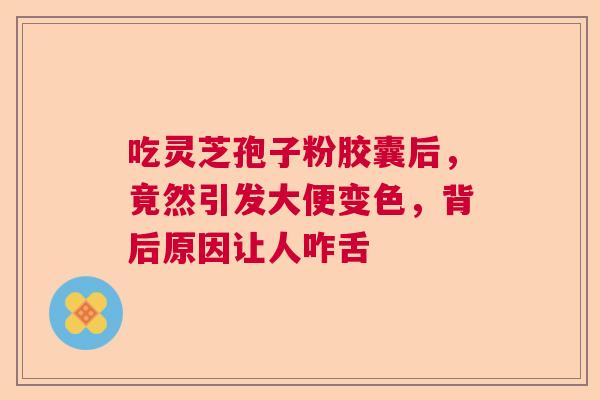 吃灵芝孢子粉胶囊后，竟然引发大便变色，背后原因让人咋舌