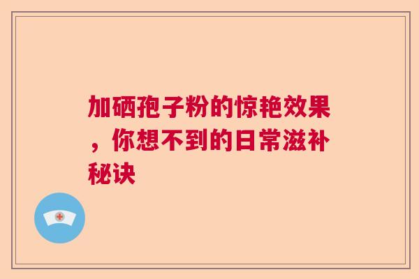 加硒孢子粉的惊艳效果，你想不到的日常滋补秘诀