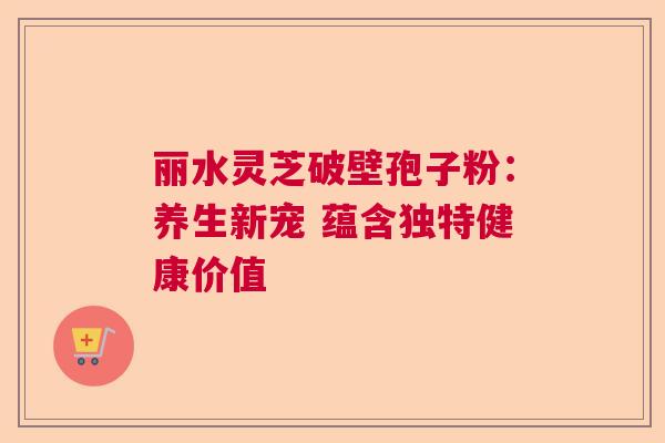 丽水灵芝破壁孢子粉：养生新宠 蕴含独特健康价值