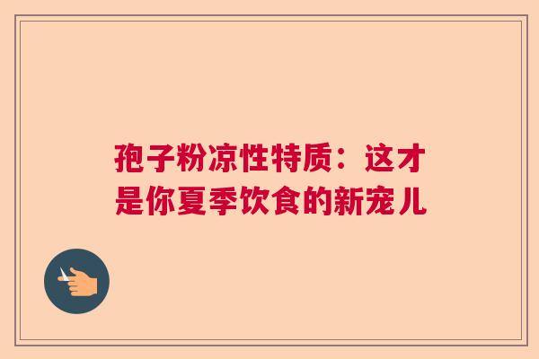 孢子粉凉性特质：这才是你夏季饮食的新宠儿