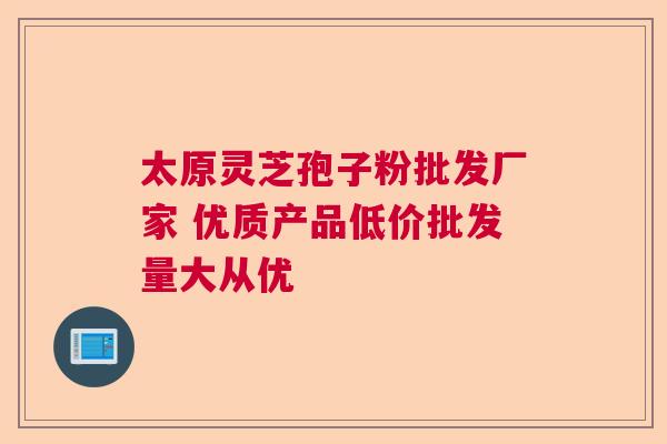 太原灵芝孢子粉批发厂家 优质产品低价批发量大从优