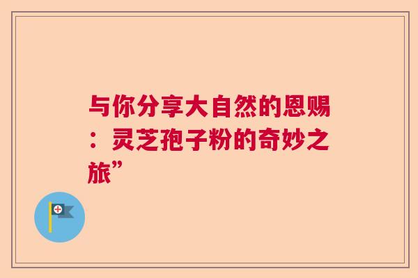 与你分享大自然的恩赐：灵芝孢子粉的奇妙之旅”