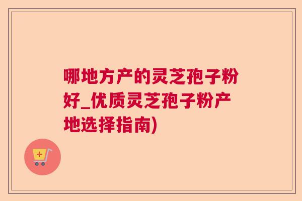 哪地方产的灵芝孢子粉好_优质灵芝孢子粉产地选择指南)
