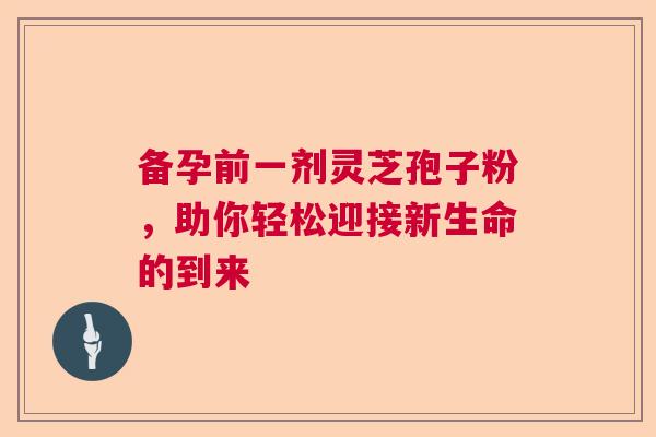 备孕前一剂灵芝孢子粉，助你轻松迎接新生命的到来
