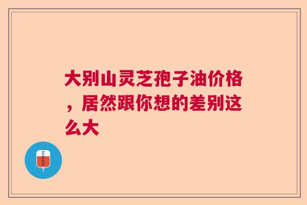 大别山灵芝孢子油价格，居然跟你想的差别这么大