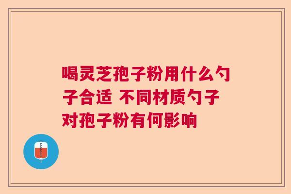 喝灵芝孢子粉用什么勺子合适 不同材质勺子对孢子粉有何影响
