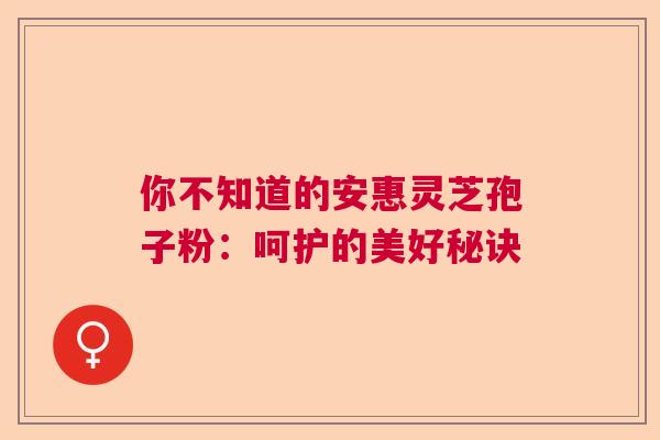 你不知道的安惠灵芝孢子粉：呵护的美好秘诀