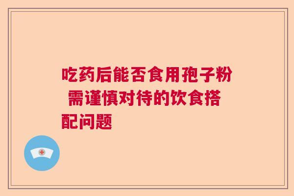 吃药后能否食用孢子粉 需谨慎对待的饮食搭配问题