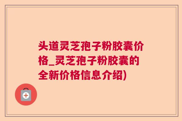 头道灵芝孢子粉胶囊价格_灵芝孢子粉胶囊的全新价格信息介绍)