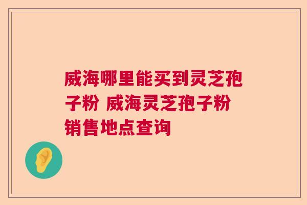 威海哪里能买到灵芝孢子粉 威海灵芝孢子粉销售地点查询