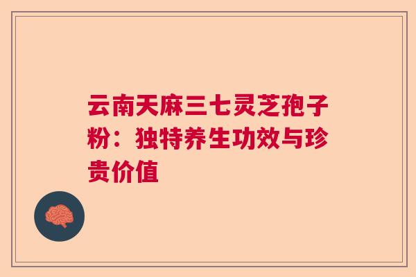 云南天麻三七灵芝孢子粉：独特养生功效与珍贵价值