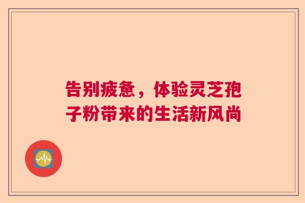 告别疲惫，体验灵芝孢子粉带来的生活新风尚