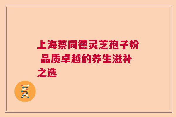 上海蔡同德灵芝孢子粉 品质卓越的养生滋补之选