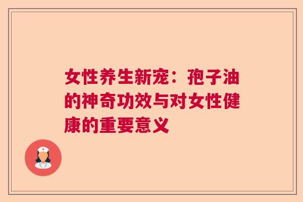 女性养生新宠：孢子油的神奇功效与对女性健康的重要意义