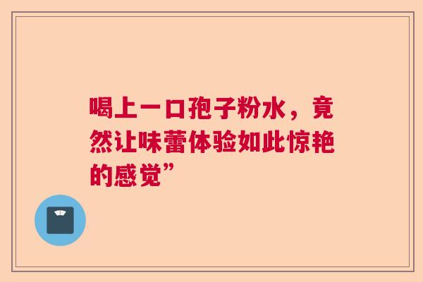 喝上一口孢子粉水，竟然让味蕾体验如此惊艳的感觉”