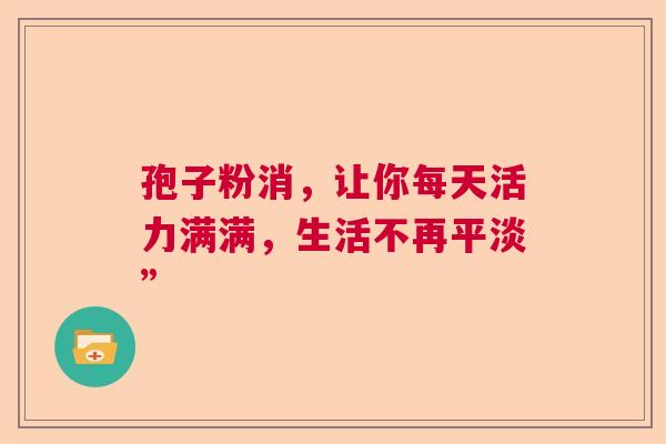 孢子粉消，让你每天活力满满，生活不再平淡”