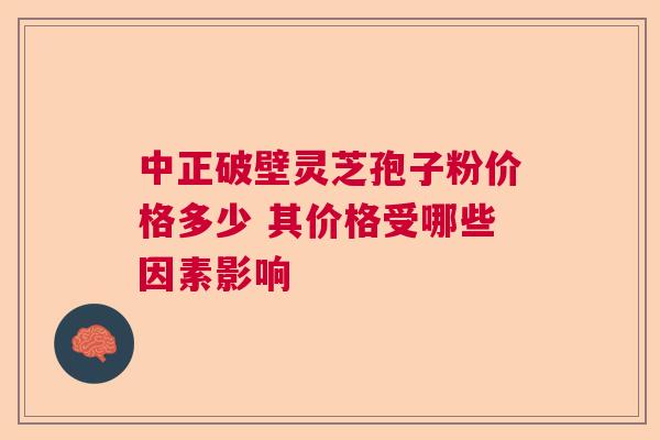 中正破壁灵芝孢子粉价格多少 其价格受哪些因素影响