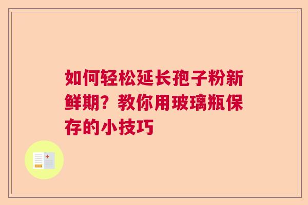 如何轻松延长孢子粉新鲜期？教你用玻璃瓶保存的小技巧