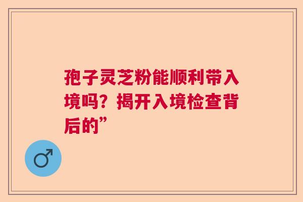 孢子灵芝粉能顺利带入境吗？揭开入境检查背后的”
