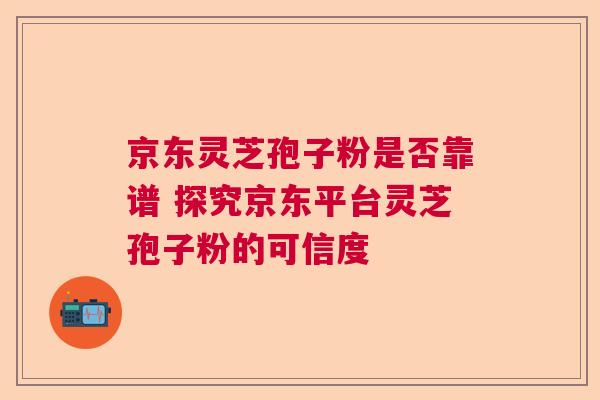 京东灵芝孢子粉是否靠谱 探究京东平台灵芝孢子粉的可信度