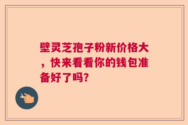壁灵芝孢子粉新价格大，快来看看你的钱包准备好了吗？