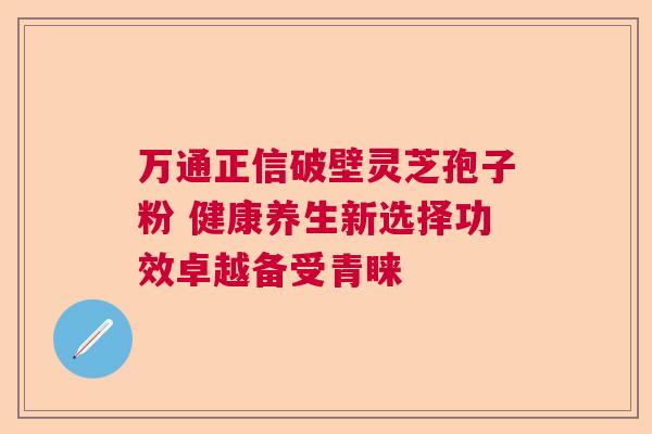 万通正信破壁灵芝孢子粉 健康养生新选择功效卓越备受青睐