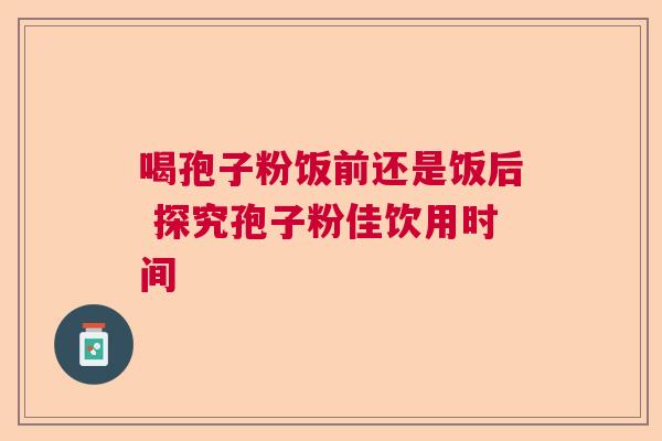 喝孢子粉饭前还是饭后 探究孢子粉佳饮用时间