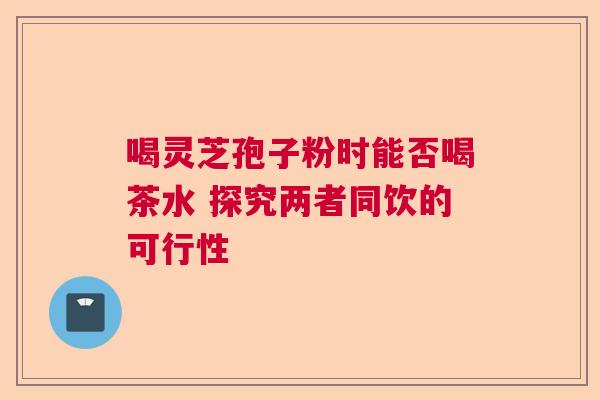 喝灵芝孢子粉时能否喝茶水 探究两者同饮的可行性