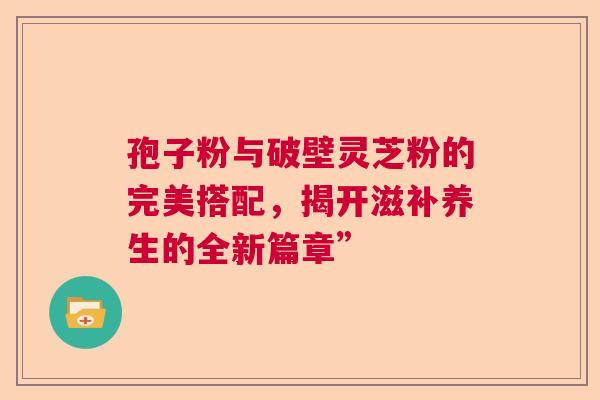 孢子粉与破壁灵芝粉的完美搭配，揭开滋补养生的全新篇章”