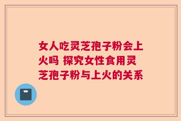 女人吃灵芝孢子粉会上火吗 探究女性食用灵芝孢子粉与上火的关系